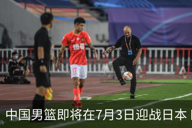 中国男篮即将在7月3日迎战日本 四场热身赛以提升实力