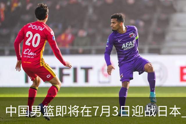中国男篮即将在7月3日迎战日本 四场热身赛以提升实力