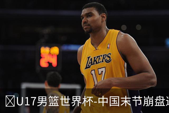 🏀U17男篮世界杯-中国末节崩盘遭加拿大逆转 狂丢35个后场篮板